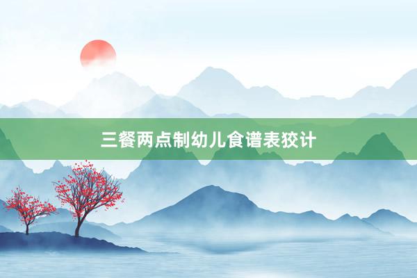 三餐两点制幼儿食谱表狡计